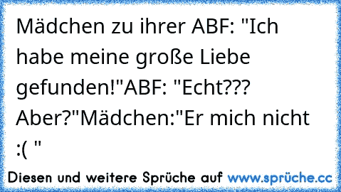 Mädchen zu ihrer ABF: "Ich habe meine große Liebe gefunden!"
ABF: "Echt??? Aber?"
Mädchen:"Er mich nicht :( "