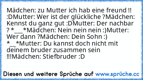 Mädchen: zu Mutter ich hab eine freund !! :D
Mutter: Wer ist der glückliche ?
Mädchen: Kennst du ganz gut :D
Mutter: Der nachbar ? *___*
Mädchen: Nein nein nein :)
Mutter: Wer dann ?
Mädchen: Dein Sohn :) *__*
Mutter: Du kannst doch nicht mit deinem bruder zusammen sein !!!
Mädchen: Stiefbruder :D