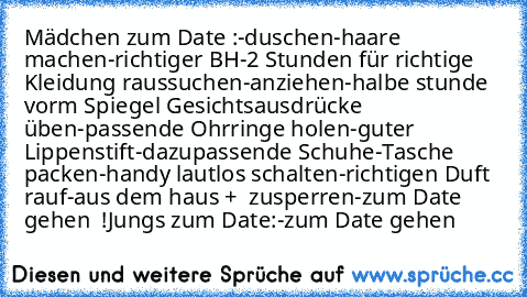 Mädchen zum Date :
-duschen
-haare machen
-richtiger BH
-2 Stunden für richtige Kleidung raussuchen
-anziehen
-halbe stunde vorm Spiegel Gesichtsausdrücke üben
-passende Ohrringe holen
-guter Lippenstift
-dazupassende Schuhe
-Tasche packen
-handy lautlos schalten
-richtigen Duft rauf
-aus dem haus +  zusperren
-zum Date gehen  !
Jungs zum Date:
-zum Date gehen