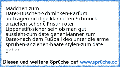 Mädchen zum Date:
-Duschen
-Schminken
-Parfum auftragen
-richtige klamotten
-Schmuck anziehen
-schöne Frisur
-roter Lippenstift
-sicher sein ob man gut aussieht
-zum date gehen
Männer zum Date:
-nach dem Fußball deo unter die arme sprühen
-anziehen
-haare stylen
-zum date gehen