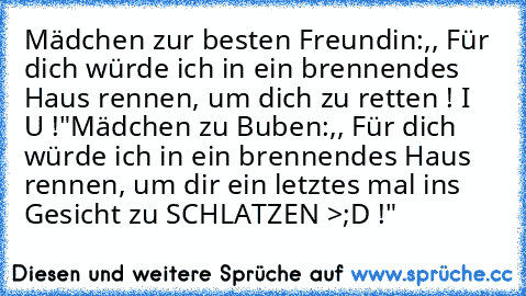 Mädchen zur besten Freundin:,, Für dich würde ich in ein brennendes Haus rennen, um dich zu retten ! I ♥ U !"
Mädchen zu Buben:,, Für dich würde ich in ein brennendes Haus rennen, um dir ein letztes mal ins Gesicht zu SCHLATZEN >;D !"