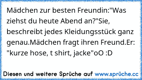 Mädchen zur besten Freundin:
"Was ziehst du heute Abend an?"
Sie, beschreibt jedes Kleidungsstück ganz genau.
Mädchen fragt ihren Freund.
Er: "kurze hose, t shirt, jacke"
oO :D