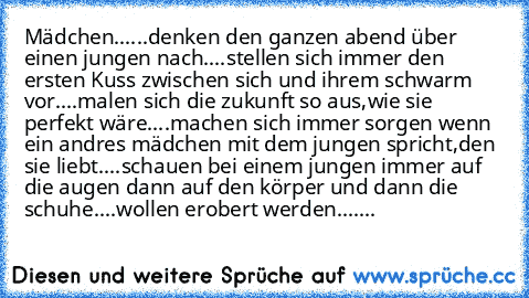 Mädchen...
...denken den ganzen abend über einen jungen nach.
...stellen sich immer den ersten Kuss zwischen sich und ihrem schwarm vor.
...malen sich die zukunft so aus,wie sie perfekt wäre.
...machen sich immer sorgen wenn ein andres mädchen mit dem jungen spricht,den sie liebt.
...schauen bei einem jungen immer auf die augen dann auf den körper und dann die schuhe.
...wollen erobert werden.
......