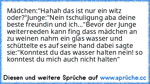 Mädchen:"Hahah das ist nur ein witz oder?"
Junge:"Nein tschuligung aba deine beste freundin und ich..."
Bevor der Junge weiterreeden kann fing dass mädchen an zu weinen nahm ein glas wasser und schüttelte es auf seine hand dabei sagte sie:"Konntest du das wasser halten nein! so konntest du mich auch nicht halten"