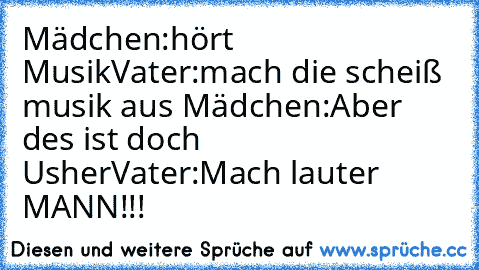 Mädchen:hört Musik
Vater:mach die scheiß musik aus 
Mädchen:Aber des ist doch Usher
Vater:Mach lauter MANN!!!