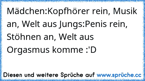 Mädchen:
Kopfhörer rein, Musik an, Welt aus ♥
Jungs:
Penis rein, Stöhnen an, Welt aus ♥
Orgasmus komme :'D