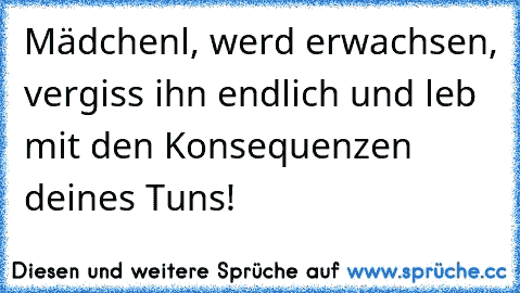 Mädchenl, werd erwachsen, vergiss ihn endlich und leb mit den Konsequenzen deines Tuns!