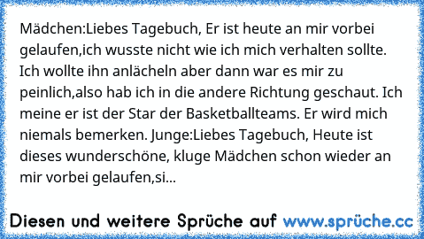 Mädchen:Liebes Tagebuch, Er ist heute an mir vorbei gelaufen,ich wusste nicht wie ich mich verhalten sollte. Ich wollte ihn anlächeln aber dann war es mir zu peinlich,also hab ich in die andere Richtung geschaut. Ich meine er ist der Star der Basketballteams. Er wird mich niemals bemerken. Junge:Liebes Tagebuch, Heute ist dieses wunderschöne, kluge Mädchen schon wieder an mir vorbei gelaufen,si...