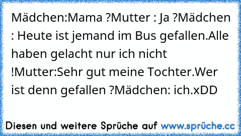 Mädchen:Mama ?
Mutter : Ja ?
Mädchen : Heute ist jemand im Bus gefallen.Alle haben gelacht nur ich nicht !
Mutter:Sehr gut meine Tochter.Wer ist denn gefallen ?
Mädchen: ich.
xDD