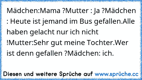 Mädchen:Mama ?
Mutter : Ja ?
Mädchen : Heute ist jemand im Bus gefallen.Alle haben gelacht nur ich nicht !
Mutter:Sehr gut meine Tochter.Wer ist denn gefallen ?
Mädchen: ich.