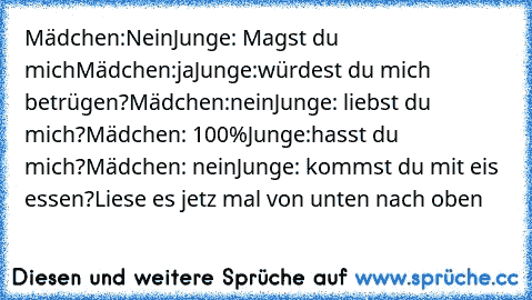 Mädchen:Nein
Junge: Magst du mich
Mädchen:ja
Junge:würdest du mich betrügen?
Mädchen:nein
Junge: liebst du mich?
Mädchen: 100%
Junge:hasst du mich?
Mädchen: nein
Junge: kommst du mit eis essen?
Liese es jetz mal von unten nach oben