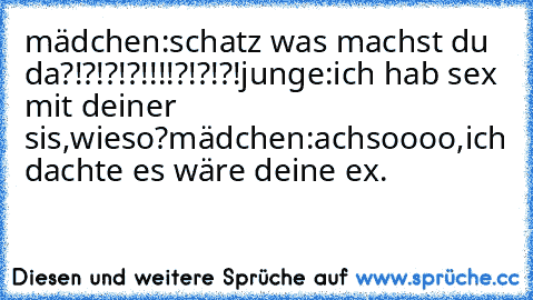 mädchen:schatz was machst du da?!?!?!?!!!!?!?!?!
junge:ich hab sex mit deiner sis,wieso?
mädchen:achsoooo,ich dachte es wäre deine ex.