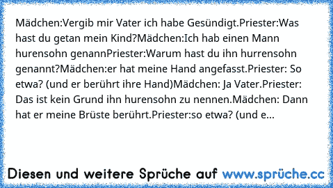 Mädchen:Vergib mir Vater ich habe Gesündigt.
Priester:Was hast du getan mein Kind?
Mädchen:Ich hab einen Mann hurensohn genann
Priester:Warum hast du ihn hurrensohn genannt?
Mädchen:er hat meine Hand angefasst.
Priester: So etwa? (und er berührt ihre Hand)
Mädchen: Ja Vater.
Priester: Das ist kein Grund ihn hurensohn zu nennen.
Mädchen: Dann hat er meine Brüste berührt.
Priester:so etwa? (und e...