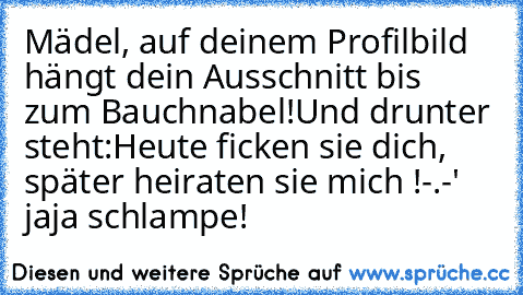 Mädel, auf deinem Profilbild hängt dein Ausschnitt bis zum Bauchnabel!
Und drunter steht:
Heute ficken sie dich, später heiraten sie mich !
-.-' jaja schlampe!