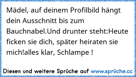 Mädel, auf deinem Profilbild hängt dein Ausschnitt bis zum Bauchnabel.
Und drunter steht:
Heute ficken sie dich, später heiraten sie mich!
alles klar, Schlampe !