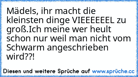 Mädels, ihr macht die kleinsten dinge VIEEEEEEL zu groß.
Ich meine wer heult schon nur weil man nicht vom Schwarm angeschrieben wird??!