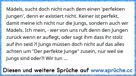 Mädels, sucht doch nicht nach dem einen 'perfekten Jungen', denn er existiert nicht. Keiner ist perfekt, damit meine ich nicht nur die Jungs, sondern auch wir Mädels. Ich mein, - wer von uns ruft denn den Jungen zurück wenn er auflegt, oder sagt ihm dass ihr stolz auf ihn seid ?! Jungs müssen doch nicht auf das alles achten um "Der perfekte Junge" zusein, nur weil sie Jungs sind oder?! Wir tun ...