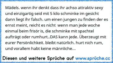 Mädels. wenn ihr denkt dass ihr achso attraktiv sexy und einzigartig seid mit 5 kilo schminke im gesicht dann liegt ihr falsch. um einen jungen zu finden der es ernst meint, reicht es nicht  wenn man jede woche einmal beim frisör is, die schminke mit spachtel aufträgt oder rumhurt..DAS kann jede. Überzeugt mit eurer Persönlichkeit. bleibt natürlich. hurt nich rum, und vorallem habt keine männli...