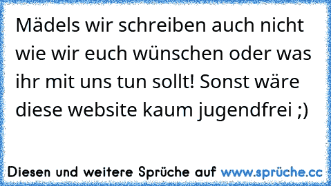 Mädels wir schreiben auch nicht wie wir euch wünschen oder was ihr mit uns tun sollt! Sonst wäre diese website kaum jugendfrei ;)