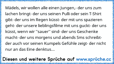 Mädels, wir wollen alle einen Jungen,
- der uns zum lachen bringt
- der uns seinen Pulli oder sein T-Shirt gibt
- der uns im Regen küsst
- der mit uns spazieren geht
- der unsere lieblingsfilme mit uns guckt
- der uns küsst, wenn wir ''sauer'' sind
- der uns Geschenke macht
- der uns morgens und abends Sms schreibt
- der auch vor seinen Kumpels Gefühle zeigt
- der nicht nur an das Eine denkt
us...