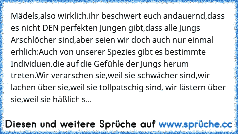 Mädels,also wirklich.
ihr beschwert euch andauernd,dass es nicht DEN perfekten Jungen gibt,dass alle Jungs Arschlöcher sind,aber seien wir doch auch nur einmal erhlich:
Auch von unserer Spezies gibt es bestimmte Individuen,die auf die Gefühle der Jungs herum treten.
Wir verarschen sie,weil sie schwächer sind,wir lachen über sie,weil sie tollpatschig sind, wir lästern über sie,weil sie häßlich s...