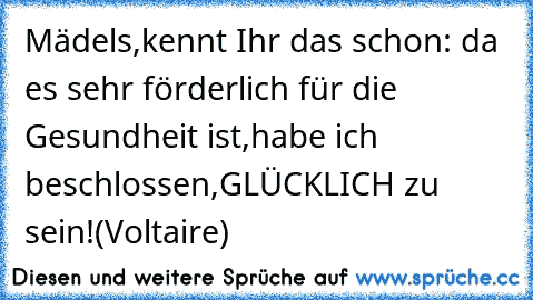 Mädels,kennt Ihr das schon: da es sehr förderlich für die Gesundheit ist,habe ich beschlossen,GLÜCKLICH zu sein!(Voltaire)