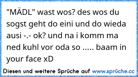 "MÄDL" wast wos? des wos du sogst geht do eini und do wieda ausi -.- ok? und na i komm ma ned kuhl vor oda so ..... baam in your face xD