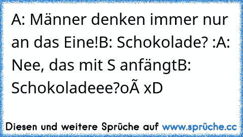 A: Männer denken immer nur an das Eine!
B: Schokolade? :
A: Nee, das mit S anfängt
B: Schokoladeee?
oô xD