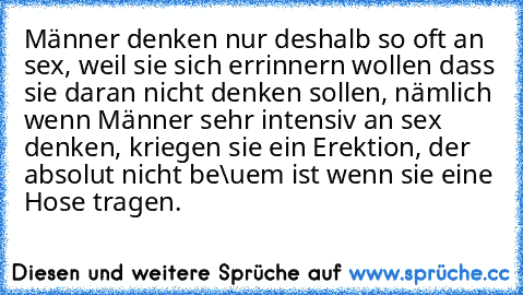 Männer denken nur deshalb so oft an sex, weil sie sich errinnern wollen dass sie daran nicht denken sollen, nämlich wenn Männer sehr intensiv an sex denken, kriegen sie ein Erektion, der absolut nicht be\uem ist wenn sie eine Hose tragen.