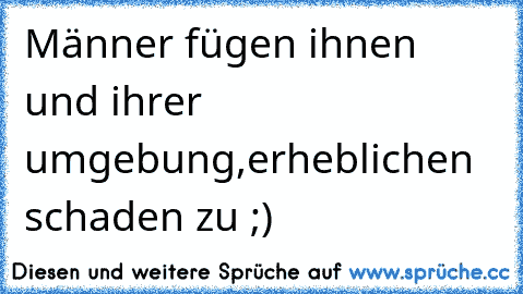 Männer fügen ihnen und ihrer umgebung,
erheblichen schaden zu ;)