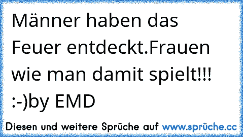 Männer haben das Feuer entdeckt.
Frauen wie man damit spielt!!! :-)
by EMD