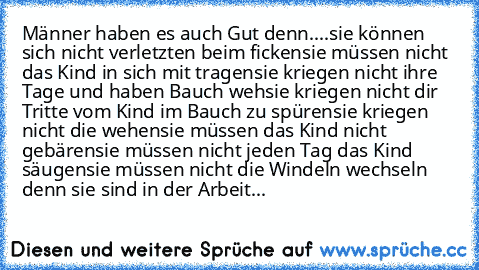 Männer haben es auch Gut denn....
sie können sich nicht verletzten beim ficken
sie müssen nicht das Kind in sich mit tragen
sie kriegen nicht ihre Tage und haben Bauch weh
sie kriegen nicht dir Tritte vom Kind im Bauch zu spüren
sie kriegen nicht die wehen
sie müssen das Kind nicht gebären
sie müssen nicht jeden Tag das Kind säugen
sie müssen nicht die Windeln wechseln denn sie sind in der Arbe...