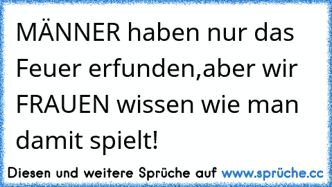 MÄNNER haben nur das Feuer erfunden,
aber wir FRAUEN wissen wie man damit spielt!