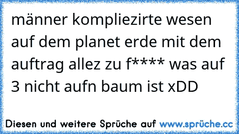 männer kompliezirte wesen auf dem planet erde mit dem auftrag allez zu f**** was auf 3 nicht aufn baum ist xDD