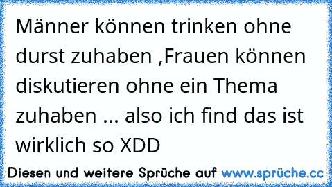 Männer können trinken ohne durst zuhaben ,
Frauen können diskutieren ohne ein Thema zuhaben ... also ich find das ist wirklich so XDD