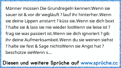 Männer müssen Die Grundregeln kennen:
Wenn sie sauer ist & vor dir wegläuft ? lauf ihr hinterher.
Wenn sie deine Lippen anstarrt ? küss sie.
Wenn sie dich boxt ? halte sie & lass sie nie wieder los
Wenn sie leise ist ? frag sie was passiert ist.
Wenn sie dich ignoriert ? gib ihr deine Aufmerksamkeit.
Wenn du sie weinen siehst ? halte sie fest & Sage nichts
Wenn sie Angst hat ? beschütze sie
Wenn s...