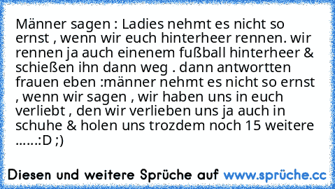 Männer sagen : Ladies nehmt es nicht so ernst , wenn wir euch hinterheer rennen. wir rennen ja auch einenem fußball hinterheer & schießen ihn dann weg . dann antwortten frauen eben :männer nehmt es nicht so ernst , wenn wir sagen , wir haben uns in euch verliebt , den wir verlieben uns ja auch in schuhe & holen uns trozdem noch 15 weitere ......:D ;)