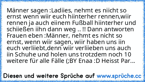 Männer sagen :
Ladiies, nehmt es niicht so ernst wenn wiir euch hiinterher rennen,
wiir rennen ja auch eiinem Fußball hiinterher und schiießen iihn dann weg .. !! 
Dann antworten Frauen eben :
Männer, nehmt es nicht so ernst, wenn wiir sagen, wiir haben uns iin euch verliiebt,
denn wiir verliieben uns auch iin Schuhe und holen uns trotzdem noch 10 weitere für alle Fälle (;
BY Enaa :D Heisst ParthE...