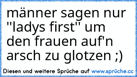 männer sagen nur ''ladys first'' um den frauen auf'n arsch zu glotzen ;)