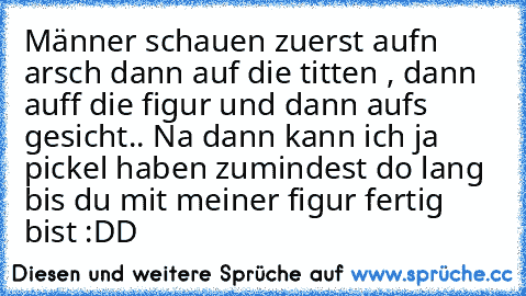 Männer schauen zuerst auf´n arsch dann auf die titten , dann auff die figur und dann auf´s gesicht.. Na dann kann ich ja pickel haben zumindest do lang bis du mit meiner figur fertig bist :DD