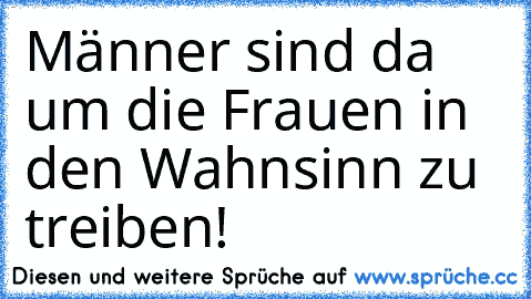 Männer sind da um die Frauen in den Wahnsinn zu treiben!