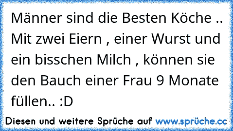 Männer sind die Besten Köche .. Mit zwei Eiern , einer Wurst und ein bisschen Milch , können sie den Bauch einer Frau 9 Monate füllen.. :D