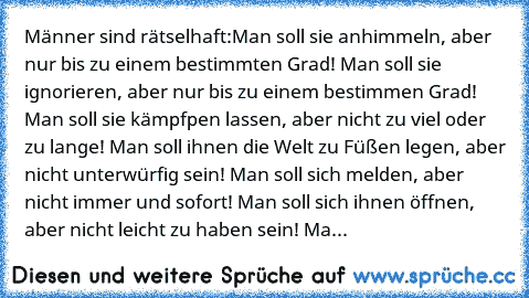 Männer sind rätselhaft:
Man soll sie anhimmeln, aber nur bis zu einem bestimmten Grad! Man soll sie ignorieren, aber nur bis zu einem bestimmen Grad! Man soll sie kämpfpen lassen, aber nicht zu viel oder zu lange! Man soll ihnen die Welt zu Füßen legen, aber nicht unterwürfig sein! Man soll sich melden, aber nicht immer und sofort! Man soll sich ihnen öffnen, aber nicht leicht zu haben sein! Ma...