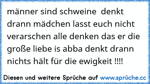 männer sind schweine  denkt drann mädchen lasst euch nicht verarschen alle denken das er die große liebe is abba denkt drann nichts hält für die ewigkeit !!!!