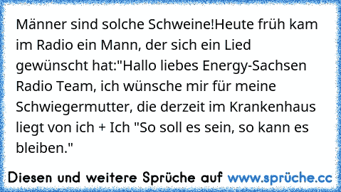 Männer sind solche Schweine!
Heute früh kam im Radio ein Mann, der sich ein Lied gewünscht hat:
"Hallo liebes Energy-Sachsen Radio Team, ich wünsche mir für meine Schwiegermutter, die derzeit im Krankenhaus liegt von ich + Ich "So soll es sein, so kann es bleiben."