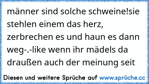 männer sind solche schweine!
sie stehlen einem das herz, zerbrechen es und haun es dann weg-.-
like wenn ihr mädels da draußen auch der meinung seit