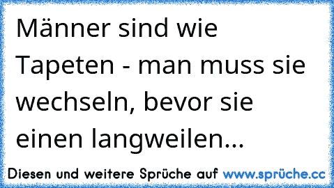 Männer sind wie Tapeten - man muss sie wechseln, bevor sie einen langweilen...