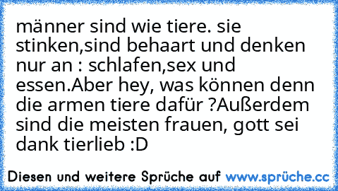 männer sind wie tiere. sie stinken,sind behaart und denken nur an : schlafen,sex und essen.
Aber hey, was können denn die armen tiere dafür ?
Außerdem sind die meisten frauen, gott sei dank tierlieb :D