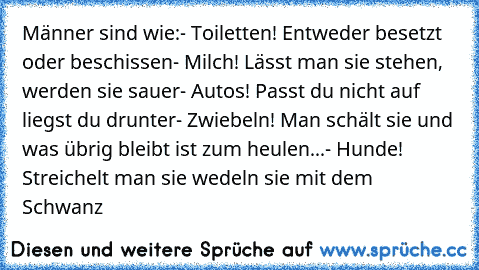 Männer sind wie:
- Toiletten! Entweder besetzt oder beschissen
- Milch! Lässt man sie stehen, werden sie sauer
- Autos! Passt du nicht auf liegst du drunter
- Zwiebeln! Man schält sie und was übrig bleibt ist zum heulen...
- Hunde! Streichelt man sie wedeln sie mit dem Schwanz