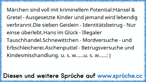 Märchen sind voll mit kriminellem Potential:
Hänsel & Gretel - Ausgesetzte Kinder und jemand wird lebendig verbrannt.
Die sieben Geislein - Identitätsbetrug - Nur einse überlebt.
Hans im Glück - Illegaler Tauschhandel.
Schnewittchen - Mordversuche - und Erbschleicherei.
Aschenputtel - Betrugsversuche und Kindesmisshandlung. u. s. w.....u. s. w.....
: )